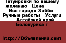 Татуировки,по вашему желанию › Цена ­ 500 - Все города Хобби. Ручные работы » Услуги   . Алтайский край,Белокуриха г.